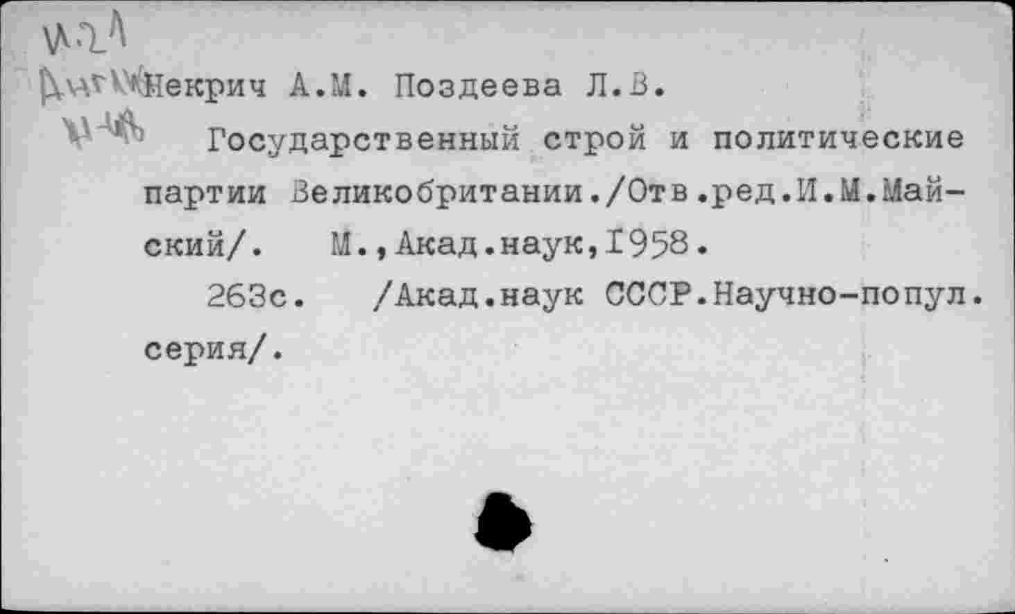 ﻿^чН^екрич А.И. Поздеева Л.В.
V*. Государственный строй и политические партии Великобритании./Отв.ред.И.М.Майский/. М.,Акад.наук,1958.
263с. /Акад.наук СССР.Научно-попул. серия/.